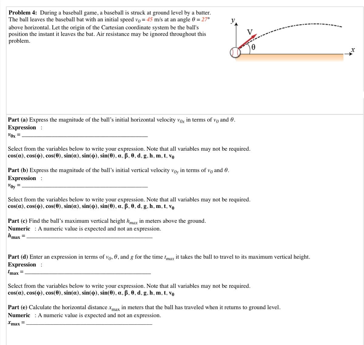 Problem 4: During a baseball game, a baseball is struck at ground level by a batter.
The ball leaves the baseball bat with an initial speed vo = 45 m/s at an angle 60 = 27°
above horizontal. Let the origin of the Cartesian coordinate system be the ball's
position the instant it leaves the bat. Air resistance may be ignored throughout this
problem.
Part (a) Express the magnitude of the ball's initial horizontal velocity vor in terms of vo and 0.
Expression :
V0x =
Select from the variables below to write your expression. Note that all variables may not be required.
cos(a.), cos(4), cos(0), sin(a), sin(4), sin(0), a, ß, 0, d, g, h, m, t, vo
Part (b) Express the magnitude of the ball's initial vertical velocity voy in terms of vo and 0.
Expression :
Voy
Select from the variables below to write your expression. Note that all variables may not be required.
cos(a.), cos(4), cos(0), sin(a), sin(4), sin(0), a, ß, 0, d, g, h, m, t, vo
Part (c) Find the ball's maximum vertical height hmax in meters above the ground.
Numeric : A numeric value is expected and not an expression.
hmax
Part (d) Enter an expression in terms of vo, 0, and g for the time tmax it takes the ball to travel to its maximum vertical height.
Expression :
tmax =
Select from the variables below to write your expression. Note that all variables may not be required.
cos(a), cos(4), cos(0), sin(a), sin(4), sin(0), a, ß, 0, d, g, h, m, t, vo
Part (e) Calculate the horizontal distance Xmay in meters that the ball has traveled when it returns to ground level.
Numeric : A numeric value is expected and not an expression.
Xmax =
