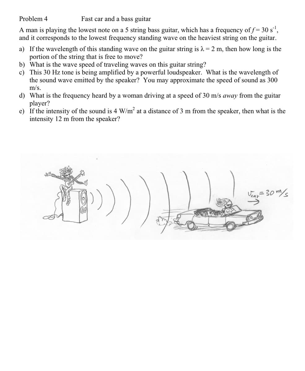 Problem 4
Fast car and a bass guitar
A man is playing the lowest note on a 5 string bass guitar, which has a frequency of f= 30 s',
and it corresponds to the lowest frequency standing wave on the heaviest string on the guitar.
a) If the wavelength of this standing wave on the guitar string is 1 = 2 m, then how long is the
portion of the string that is free to move?
b) What is the wave speed of traveling waves on this guitar string?
c) This 30 Hz tone is being amplified by a powerful loudspeaker. What is the wavelength of
the sound wave emitted by the speaker? You may approximate the speed of sound as 300
m/s.
d) What is the frequency heard by a woman driving at a speed of 30 m/s away from the guitar
player?
e) If the intensity of the sound is 4 W/m at a distance of 3 m from the speaker, then what is the
intensity 12 m from the speaker?
Veay = 30 m/
