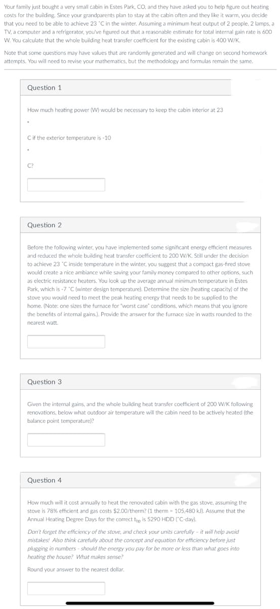 Your family just bought a very small cabin in Estes Park, CO, and they have asked you to help figure out heating
costs for the building. Since your grandparents plan to stay at the cabin often and they like it warm, you decide
that you need to be able to achieve 23 "C in the winter. Assuming a minimum heat output of 2 people, 2 lamps, a
TV, a computer and a refrigerator, you've figured out that a reasonable estimate for total internal gain rate is 600
W. You calculate that the whole building heat transfer coefficient for the existing cabin is 400 W/K.
Note that some questions may have values that are randomly generated and will change on second homework
attempts. You will need to revise your mathematics, but the methodology and formulas remain the same.
Question 1
How much heating power (W) would be necessary to keep the cabin interior at 23
Cif the exterior temperature is -10
C?
Question 2
Before the following winter, you have implemented some significant energy efficient measures
and reduced the whole building heat transfer coefficient to 200 W/K. Still under the decision
to achieve 23 "C inside temperature in the winter, you suggest that a compact gas-fired stove
would create a nice ambiance while saving your family money compared to other options, such
as electric resistance heaters. You look up the average annual minimum temperature in Estes
Park, which is -7 "C (winter design temperature). Determine the size (heating capacity) of the
stove you would need to meet the peak heating energy that needs to be supplied to the
home. (Note: one sizes the furnace for "worst case" conditions, which means that you ignore
the benefits of internal gains.). Provide the answer for the furnace size in watts rounded to the
nearest watt.
Question 3
Given the internal gains, and the whole building heat transfer coefficient of 200 W/K following
renovations, below what outdoor air temperature will the cabin need to be actively heated (the
balance point temperature)?
Question 4
How much will it cost annually to heat the renovated cabin with the gas stove, assuming the
stove is 78% efficient and gas costs $2.00/therm? (1 therm = 105,480 kJ). Assume that the
Annual Heating Degree Days for the correct teo is 5290 HDD ("C-day).
Don't forget the efficiency of the stove, and check your units carefully - it will help avoid
mistakes! Also think carefully about the concept and equation for efficiency before just
plugging in numbers - should the energy you pay for be more or less than what goes into
heating the house? What makes sense?
Round your answer to the nearest dollar.
