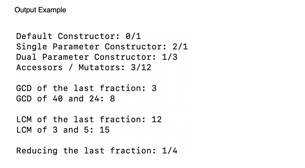 Output Example
Default Constructor: 0/1
Single Parameter Constructor: 2/1
Dual Parameter Constructor: 1/3
Accessors / Mutators: 3/12
GCD of the last fraction: 3
GCD of 40 and 24: 8
LCM of the last fraction: 12
LCM of 3 and 5: 15
Reducing the last fraction: 1/4