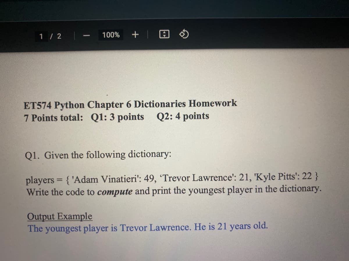1/2
1
100% + @
ET574 Python Chapter 6 Dictionaries Homework
7 Points total: Q1: 3 points Q2: 4 points
Q1. Given the following dictionary:
players = {'Adam Vinatieri': 49, 'Trevor Lawrence': 21, 'Kyle Pitts': 22 }
Write the code to compute and print the youngest player in the dictionary.
Output Example
The youngest player is Trevor Lawrence. He is 21 years old.