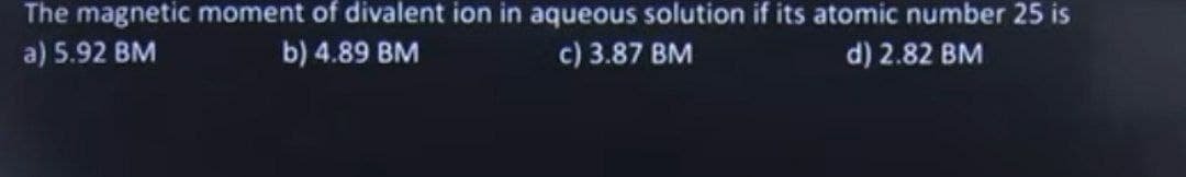 The magnetic moment of divalent ion in aqueous solution if its atomic number 25 is
a) 5.92 BM
b) 4.89 BM
c) 3.87 BM
d) 2.82 BM