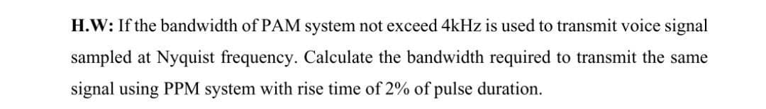 H.W: If the bandwidth of PAM system not exceed 4kHz is used to transmit voice signal
sampled at Nyquist frequency. Calculate the bandwidth required to transmit the same
signal using PPM system with rise time of 2% of pulse duration.