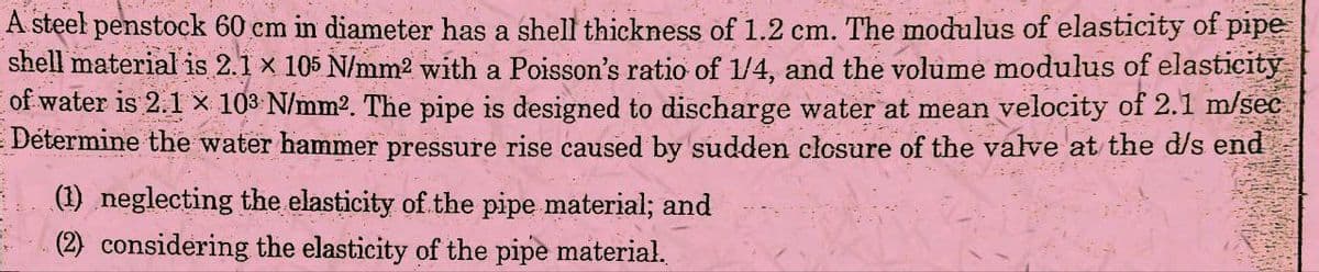 A steel penstock 60 cm in diameter has a shell thickness of 1.2 cm. The modulus of elasticity of pipe
shell material is 2.1 × 105 N/mm² with a Poisson's ratio of 1/4, and the volume modulus of elasticity
of water is 2.1 × 103 N/mm². The pipe is designed to discharge water at mean velocity of 2.1 m/sec
Determine the water hammer pressure rise caused by sudden closure of the valve at the d/s end
(1) neglecting the elasticity of the pipe material; and
(2) considering the elasticity of the pipe material.