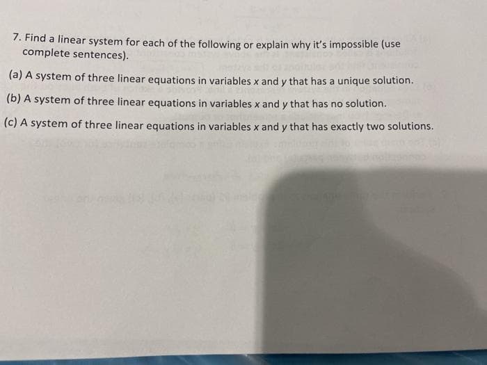 7. Find a linear system for each of the following or explain why it's impossible (use
complete sentences).
(a) A system of three linear equations in variables x and y that has a unique solution.
(b) A system of three linear equations in variables x and y that has no solution.
(c) A system of three linear equations in variables x and y that has exactly two solutions.
