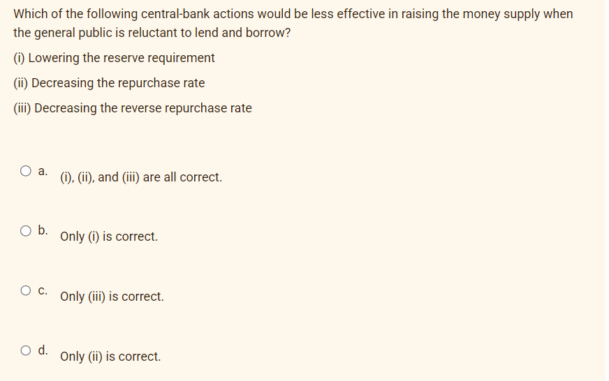 Which of the following central-bank actions would be less effective in raising the money supply when
the general public is reluctant to lend and borrow?
(i) Lowering the reserve requirement
(ii) Decreasing the repurchase rate
(iii) Decreasing the reverse repurchase rate
a.
O b.
(i), (ii), and (iii) are all correct.
O d.
Only (i) is correct.
O C. Only (iii) is correct.
Only (ii) is correct.