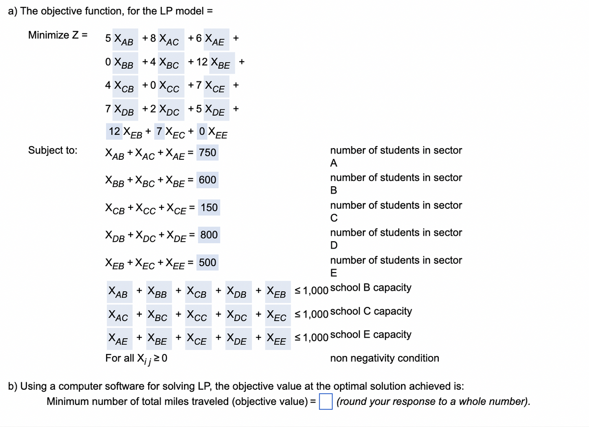 a) The objective function, for the LP model =
Minimize Z =
5X AB +8X AC +6 XAE
+
0X BB +4 XBC
Subject to:
+12 XBE +
4XCB +0XCC +7XCE
+
7X DB + 2X DC +5XDE +
12 XEB+7XEC+0XEE
XAB+XAC +XAE
=
750
X BB+X BC +X BE = 600
XCB+XCC +X CE = 150
XDB +XDC+X DE = 800
XEB +XEC +XEE = 500
XAB + XBB + XCB + XDB + X EB
X AC + XBC + XCC + X DC + XEC
A
B
number of students in sector
number of students in sector
number of students in sector
number of students in sector
C
D
number of students in sector
E
≤1,000 school B capacity
≤1,000 school C capacity
ХАЕ + ХВЕ
For all X;; ≥0
+ XCE +
XDE + XEE
≤1,000 school E capacity
non negativity condition
b) Using a computer software for solving LP, the objective value at the optimal solution achieved is:
Minimum number of total miles traveled (objective value) =
(round your response to a whole number).