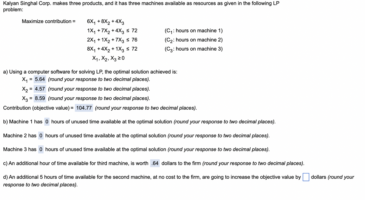 Kalyan Singhal Corp. makes three products, and it has three machines available as resources as given in the following LP
problem:
Maximize contribution =
6X₁ +8X2 +4X3
1X₁ +7X2 +4X3 ≤ 72
(C₁ hours on machine 1)
2X1 + 1X2 +7X3 ≤ 76
8X1 + 4X2 + 1X3 ≤ 72
(C2: hours on machine 2)
(C3: hours on machine 3)
X1, X2, X3 ≥0
a) Using a computer software for solving LP, the optimal solution achieved is:
X₁ = 5.64 (round your response to two decimal places).
X24.57 (round your response to two decimal places).
X3 = 8.59 (round your response to two decimal places).
Contribution (objective value) = 104.77 (round your response to two decimal places).
b) Machine 1 has 0 hours of unused time available at the optimal solution (round your response to two decimal places).
Machine 2 has 0 hours of unused time available at the optimal solution (round your response to two decimal places).
Machine 3 has 0 hours of unused time available at the optimal solution (round your response to two decimal places).
c) An additional hour of time available for third machine, is worth .64 dollars to the firm (round your response to two decimal places).
d) An additional 5 hours of time available for the second machine, at no cost to the firm, are going to increase the objective value by
response to two decimal places).
dollars (round your