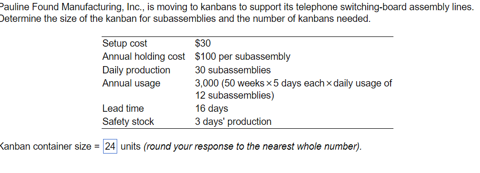 Pauline Found Manufacturing, Inc., is moving to kanbans to support its telephone switching-board assembly lines.
Determine the size of the kanban for subassemblies and the number of kanbans needed.
Setup cost
Annual holding cost
Daily production
Annual usage
Lead time
Safety stock
$30
$100 per subassembly
30 subassemblies
3,000 (50 weeks x5 days each daily usage of
12 subassemblies)
16 days
3 days' production
Kanban container size = 24 units (round your response to the nearest whole number).