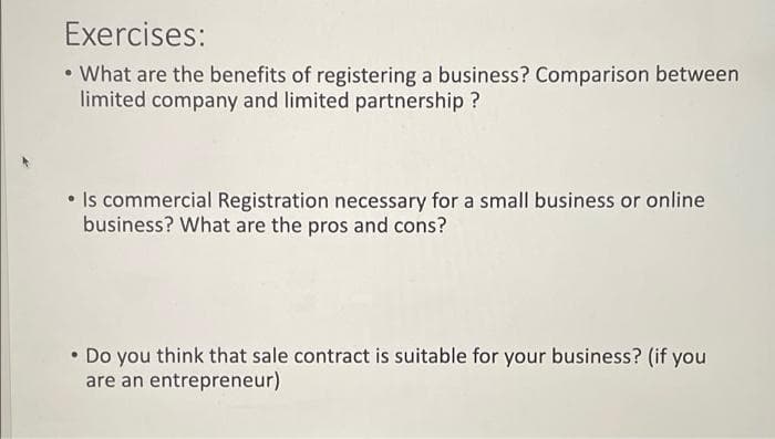 Exercises:
• What are the benefits of registering a business? Comparison between
limited company and limited partnership ?
• Is commercial Registration necessary for a small business or online
business? What are the pros and cons?
Do you think that sale contract is suitable for your business? (if you
are an entrepreneur)
