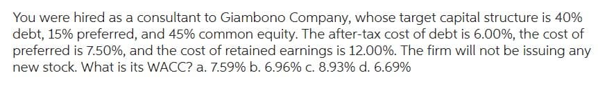 You were hired as a consultant to Giambono Company, whose target capital structure is 40%
debt, 15% preferred, and 45% common equity. The after-tax cost of debt is 6.00%, the cost of
preferred is 7.50%, and the cost of retained earnings is 12.00%. The firm will not be issuing any
new stock. What is its WACC? a. 7.59% b. 6.96% c. 8.93% d. 6.69%