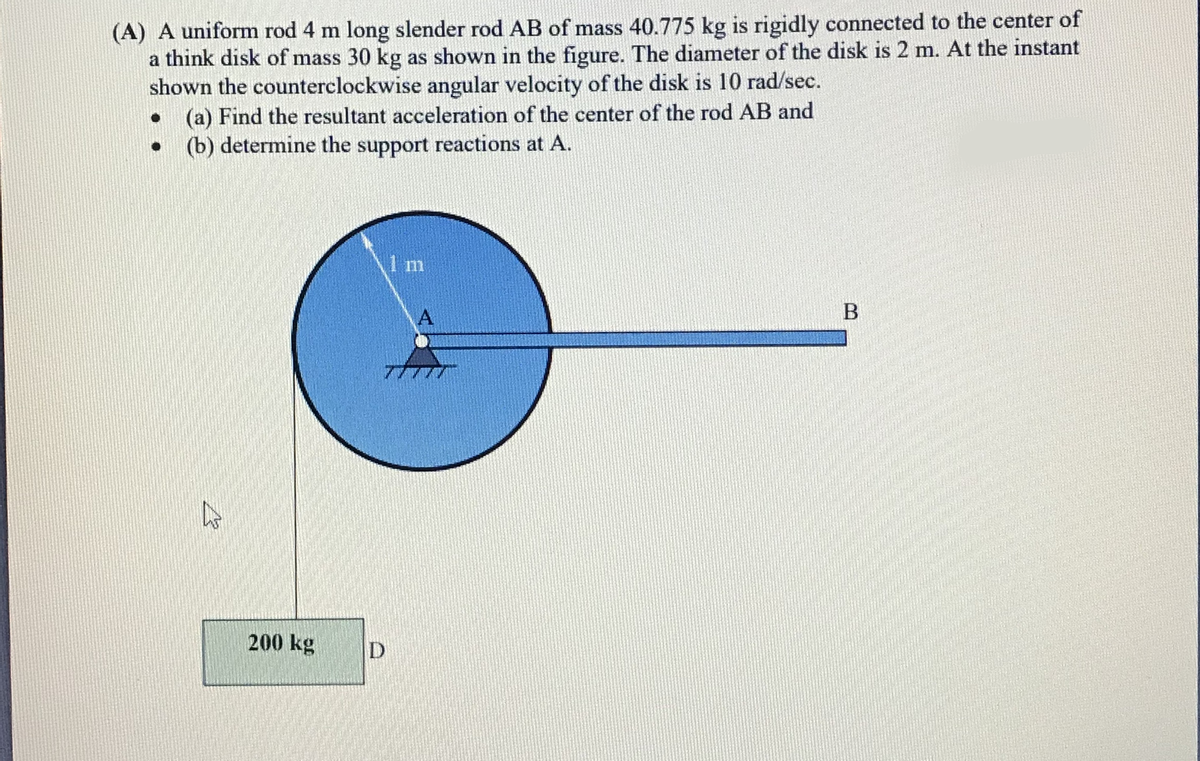 (A) A uniform rod 4 m long slender rod AB of mass 40.775 kg is rigidly connected to the center of
a think disk of mass 30 kg as shown in the figure. The diameter of the disk is 2 m. At the instant
shown the counterclockwise angular velocity of the disk is 10 rad/sec.
(a) Find the resultant acceleration of the center of the rod AB and
(b) determine the support reactions at A.
1 m
A
B
200 kg

