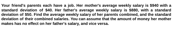 Your friend's parents each have a job. Her mother's average weekly salary is $940 with a
standard deviation of $40. Her father's average weekly salary is $880, with a standard
deviation of $50. Find the average weekly salary of her parents combined, and the standard
deviation of their combined salaries. You can assume that the amount of money her mother
makes has no effect on her father's salary, and vice versa.