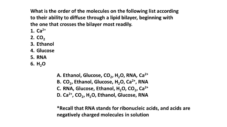 What is the order of the molecules on the following list according
to their ability to diffuse through a lipid bilayer, beginning with
the one that crosses the bilayer most readily.
1. Ca²+
2. CO₂
3. Ethanol
4. Glucose
5. RNA
6. H₂O
A. Ethanol, Glucose, CO₂, H₂O, RNA, Ca²+
B. CO₂, Ethanol, Glucose, H₂O, Ca²+, RNA
C. RNA, Glucose, Ethanol, H₂O, CO₂, Ca²+
D. Ca²+, CO₂, H₂O, Ethanol, Glucose, RNA
*Recall that RNA stands for ribonucleic acids, and acids are
negatively charged molecules in solution