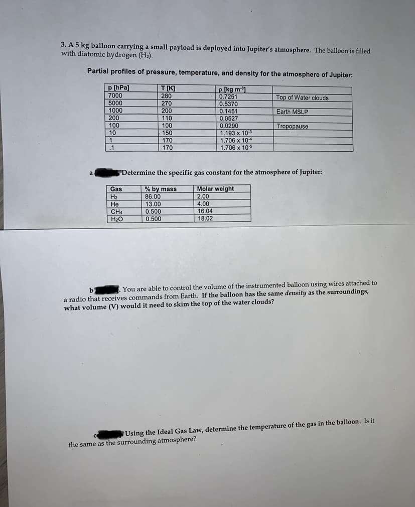 3. A 5 kg balloon carrying a small payload is deployed into Jupiter's atmosphere. The balloon is filled
with diatomic hydrogen (H2).
Partial profiles of pressure, temperature, and density for the atmosphere of Jupiter:
p [hPa]
7000
5000
1000
200
T (K]
280
|270
200
110
100
150
170
|170
e (kg m1
0.7251
Top of Water clouds
0.5370
0.1451
Earth MSLP
0.0527
0.0290
100
10
1
Tropopause
1.193 x 103
| 1.706 x 104
1,706 x 105
.1
a
Determine the specific gas constant for the atmosphere of Jupiter:
Gas
H2
|He
CH4
Molar weight
2.00
4.00
% by mass
86.00
13.00
0.500
16.04
18.02
H20
0.500
You are able to control the volume of the instrumented balloon using wires attached to
a radio that receives commands from Earth. If the balloon has the same density as the surroundings,
b
what volume (V) would it need to skim the top of the water clouds?
Using the Ideal Gas Law, determine the temperature of the gas in the balloon. Is it
the same as the surrounding atmosphere?

