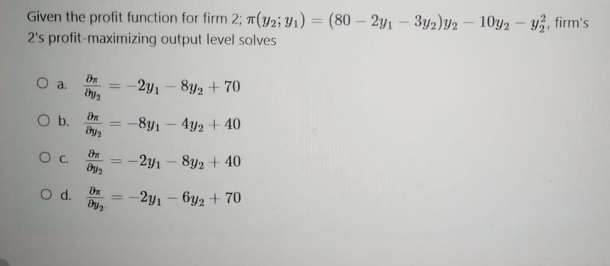 Given the profit function for firm 2; π(Y2; 1) = (80 - 2y1-3y2)y2-10y2-y, firm's
2's profit-maximizing output level solves
ச
○ a.
291
8y2 +70
მი
Эп
O b.
891-4y2 +40
Dy2
aT
○ C.
2y1 8y2 +40
By
aπ
O d.
2y1-6y2+70
მყი