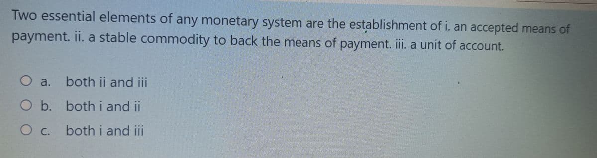 Two essential elements of any monetary system are the establishment of i. an accepted means of
payment. ii. a stable commodity to back the means of payment. iii. a unit of account.
○ a.
both ii and iii
O b. both i and ii
O c. both i and iii