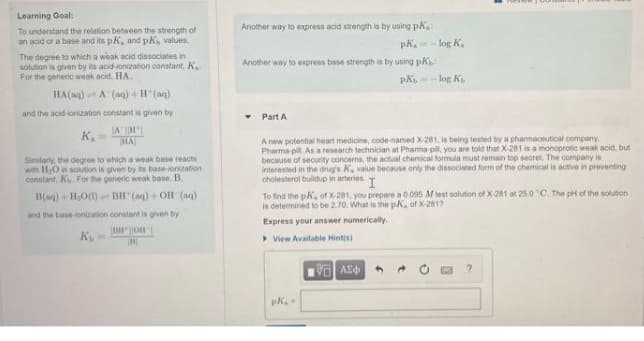 Learning Goal:
Another way to express acid strength is by using pk
To understand the relation between the strength of
an acid or a base and its pK, and pK, values.
The degree to which a weak acid dissociates in
solution is given by its acid-ionization constant, K.
For the generic weak acid. HA.
pk. =
log K.
Another way to express base strength is by using pk
log K
HA(ag) A (aq) + H'(aq)
and the acid-ionization constant is given by
Part A
IA H
HA
K.
Similarty, the degree to which a weak base reacts
with HO in solution is given by its base-ionization
constant, K. For the generic weak base, B.
A new potential heart medicine, code named X-281, is being tested by a pharmaceutical company.
Pharma pill. As a research technician at Pharma-pil you are told that X-281 is a monoprotic weak acid, but
because of security concerns, the actual chemical formula must remain top secret. The company is
Interested in the drug's K, value because only the dissociated form of the chemical is active in preventing
cholesterol buildup in arteries
To find the pK, of X-281, you prepare a 0.095 M teet solution of X-281 at 25.0 C. The pH of the solution
is determined to be 2.70. What is the pK, of X-2817
B(ag) + HO1) BH (aq) + OH (aq)
and the base-ionization constant is given by
Express your answer numerically.
K
> View Available Hintis)
4.
