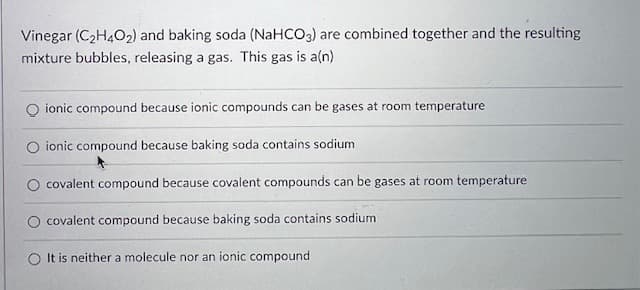 Vinegar (C₂H4O2) and baking soda (NaHCO3) are combined together and the resulting
mixture bubbles, releasing a gas. This gas is a(n)
ionic compound because ionic compounds can be gases at room temperature
Oionic compound because baking soda contains sodium
covalent compound because covalent compounds can be gases at room temperature
O covalent compound because baking soda contains sodium
O It is neither a molecule nor an ionic compound