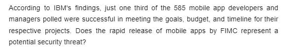 According to IBM's findings, just one third of the 585 mobile app developers and
managers polled were successful in meeting the goals, budget, and timeline for their
respective projects. Does the rapid release of mobile apps by FIMC represent a
potential security threat?