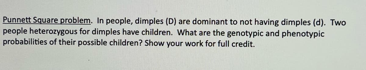 Punnett Square problem. In people, dimples (D) are dominant to not having dimples (d). Two
people heterozygous for dimples have children. What are the genotypic and phenotypic
probabilities of their possible children? Show your work for full credit.