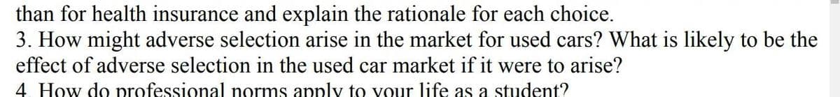 than for health insurance and explain the rationale for each choice.
3. How might adverse selection arise in the market for used cars? What is likely to be the
effect of adverse selection in the used car market if it were to arise?
4. How do professional norms apply to your life as a student?