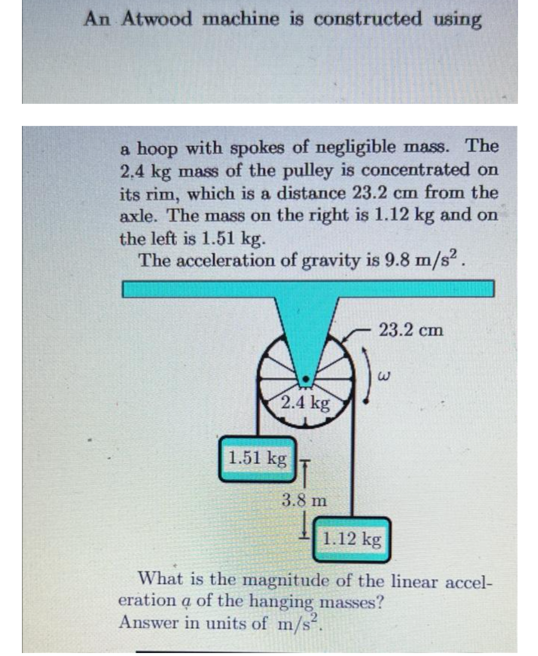 An Atwood machine is constructed using
a hoop with spokes of negligible mass. The
2.4 kg mass of the pulley is concentrated on
its rim, which is a distance 23.2 cm from the
axle. The mass on the right is 1.12 kg and on
the left is 1.51 kg.
The acceleration of gravity is 9.8 m/s².
2.4 kg
1.51 kg
3.8 m
23.2 cm
1.12 kg
What is the magnitude of the linear accel-
eration a of the hanging masses?
Answer in units of m/s².