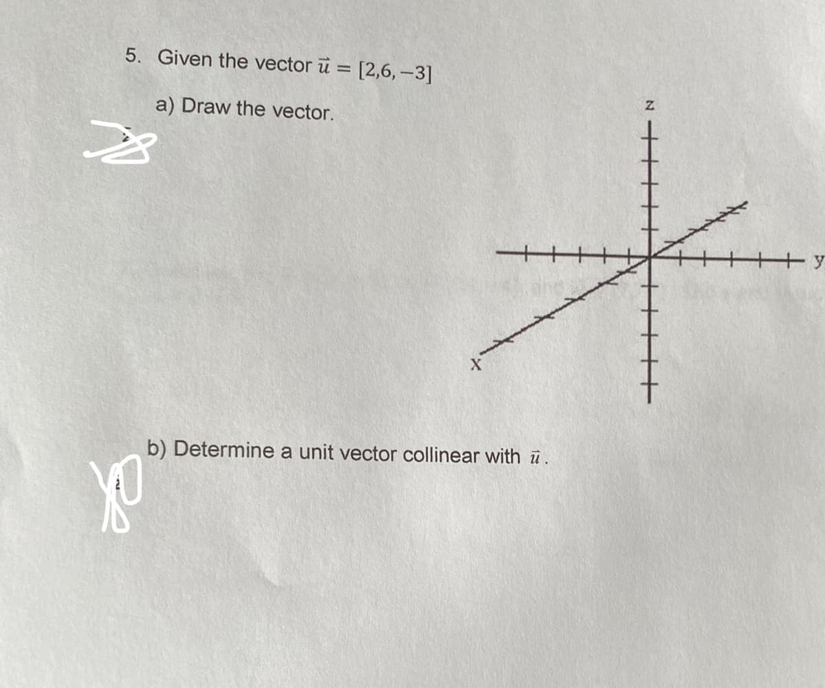 5. Given the vector u = [2,6,-3]
a) Draw the vector.
yo
b) Determine a unit vector collinear with u.
N
+y