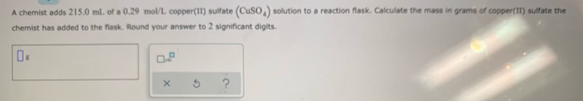 A chemist adds 215.0 mL of a 0.29 mol/L copper(I1) sulfate (CUSO,) solution to a reaction flask. Calculate the mass in grams of copper(1I) sulfate the
chemist has added to the flask. Round your answer to 2 significant digits.
