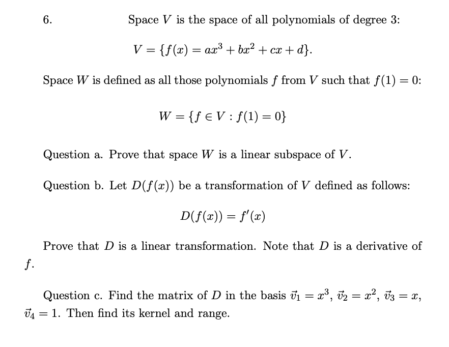 Below is the transcribed text for an educational website, with detailed explanations of any mathematical concepts, graphs, or diagrams.

---

### Linear Algebra Question on Polynomial Spaces and Linear Transformations

#### Problem Statement

We are given the following scenario:

1. **Space \( V \) Definition:**
   Space \( V \) is the space of all polynomials of degree 3.
   \[
   V = \{ f(x) = ax^3 + bx^2 + cx + d \}
   \]

2. **Space \( W \) Definition:**
   Space \( W \) is defined as all those polynomials \( f \) from \( V \) such that \( f(1) = 0 \).
   \[
   W = \{ f \in V : f(1) = 0 \}
   \]

3. **Question a:**
   Prove that space \( W \) is a linear subspace of \( V \).

4. **Question b:**
   Let \( D(f(x)) \) be a transformation of \( V \) defined as follows:
   \[
   D(f(x)) = f'(x)
   \]
   Prove that \( D \) is a linear transformation. Note that \( D \) is a derivative of \( f \).

5. **Question c:**
   Find the matrix of \( D \) in the basis \( \vec{v}_1 = x^3 \), \( \vec{v}_2 = x^2 \), \( \vec{v}_3 = x \), \( \vec{v}_4 = 1 \). Then, find its kernel and range.

---

This problem requires students to demonstrate their understanding of polynomial spaces, subspaces, linear transformations, and matrix representation of these transformations. 

**Explanation of Key Concepts:**

1. **Polynomial Spaces:**
   A polynomial space of degree 3 consists of all polynomials where the highest degree term is \( x^3 \). For example, \( f(x) = ax^3 + bx^2 + cx + d \).

2. **Subspaces:**
   A subspace is a subset of a vector space that itself forms a vector space under the same operations of addition and scalar multiplication. 

3. **Linear Transformations:**
   A transformation \( D \) is linear if it satisfies additivity and homogeneity:
   - Additivity