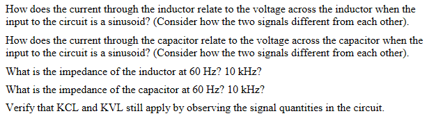 How does the current through the inductor relate to the voltage across the inductor when the
input to the circuit is a sinusoid? (Consider how the two signals different from each other).
How does the current through the capacitor relate to the voltage across the capacitor when the
input to the circuit is a sinusoid? (Consider how the two signals different from each other).
What is the impedance of the inductor at 60 Hz? 10 kHz?
What is the impedance of the capacitor at 60 Hz? 10 kHz?
Verify that KCL and KVL still apply by observing the signal quantities in the circuit.
