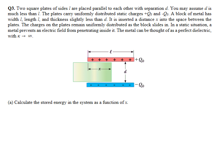 Q3. Two square plates of sides l are placed parallel to each other with separation d. You may assume d is
much less than 1. The plates carry uniformly distributed static charges +Qo and -Qo. A block of metal has
width 1, length 1, and thickness slightly less than d. It is inserted a distance x into the space between the
plates. The charges on the plates remain uniformly distributed as the block slides in. In a static situation, a
metal prevents an electric field from penetrating inside it. The metal can be thought of as a perfect dielectric,
with K → 0.
+ + + + +
+Qo
(a) Calculate the stored energy in the system as a function of x.
