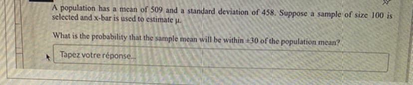 A population has a mean of 509 and a standard deviation of 458. Suppose a sample of size 100 is
selected and x-bar is used to estimate u.
What is the probability that the sample mean will be within +30 of the population mean?
Tapez votre réponse...