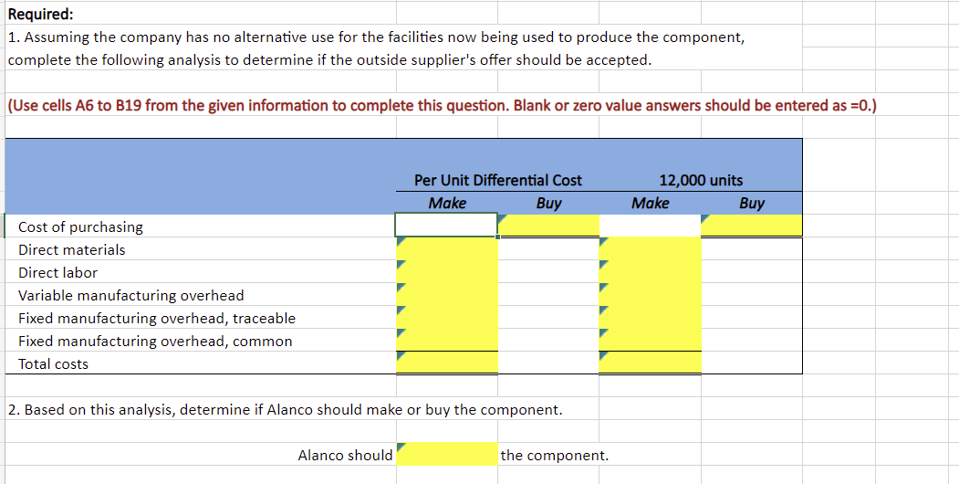 Required:
1. Assuming the company has no alternative use for the facilities now being used to produce the component,
complete the following analysis to determine if the outside supplier's offer should be accepted.
(Use cells A6 to B19 from the given information to complete this question. Blank or zero value answers should be entered as =0.)
Cost of purchasing
Direct materials
Direct labor
Variable manufacturing overhead
Fixed manufacturing overhead, traceable
Fixed manufacturing overhead, common
Total costs
Per Unit Differential Cost
Make
Buy
2. Based on this analysis, determine if Alanco should make or buy the component.
Alanco should
the component.
12,000 units
Make
Buy