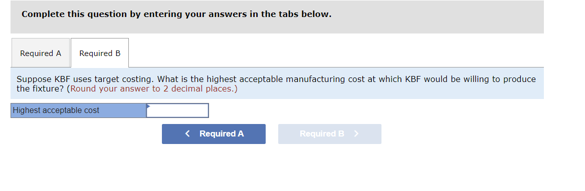 Complete this question by entering your answers in the tabs below.
Required A Required B
Suppose KBF uses target costing. What is the highest acceptable manufacturing cost at which KBF would be willing to produce
the fixture? (Round your answer to 2 decimal places.)
Highest acceptable cost
< Required A
Required B >