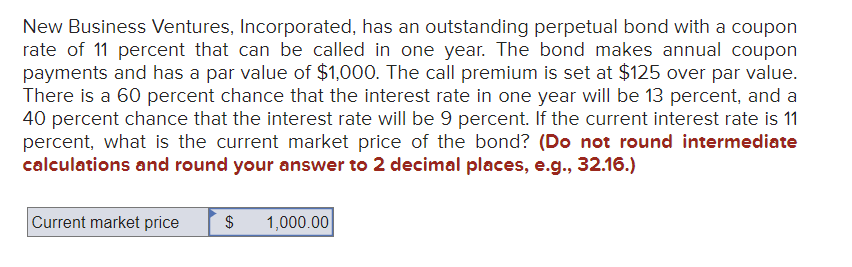 New Business Ventures, Incorporated, has an outstanding perpetual bond with a coupon
rate of 11 percent that can be called in one year. The bond makes annual coupon
payments and has a par value of $1,000. The call premium is set at $125 over par value.
There is a 60 percent chance that the interest rate in one year will be 13 percent, and a
40 percent chance that the interest rate will be 9 percent. If the current interest rate is 11
percent, what is the current market price of the bond? (Do not round intermediate
calculations and round your answer to 2 decimal places, e.g., 32.16.)
Current market price $ 1,000.00