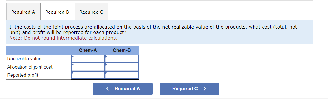 Required A
Required B Required C
If the costs of the joint process are allocated on the basis of the net realizable value of the products, what cost (total, not
unit) and profit will be reported for each product?
Note: Do not round intermediate calculations.
Realizable value
Allocation of joint cost
Reported profit
Chem-A
Chem-B
< Required A
Required C >