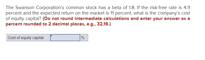 The Swanson Corporation's common stock has a beta of 1.8. If the risk-free rate is 4.9
percent and the expected return on the market is 11 percent, what is the company's cost
of equity capital? (Do not round intermediate calculations and enter your answer as a
percent rounded to 2 decimal places, e.g., 32.16.)
Cost of equity capital
%