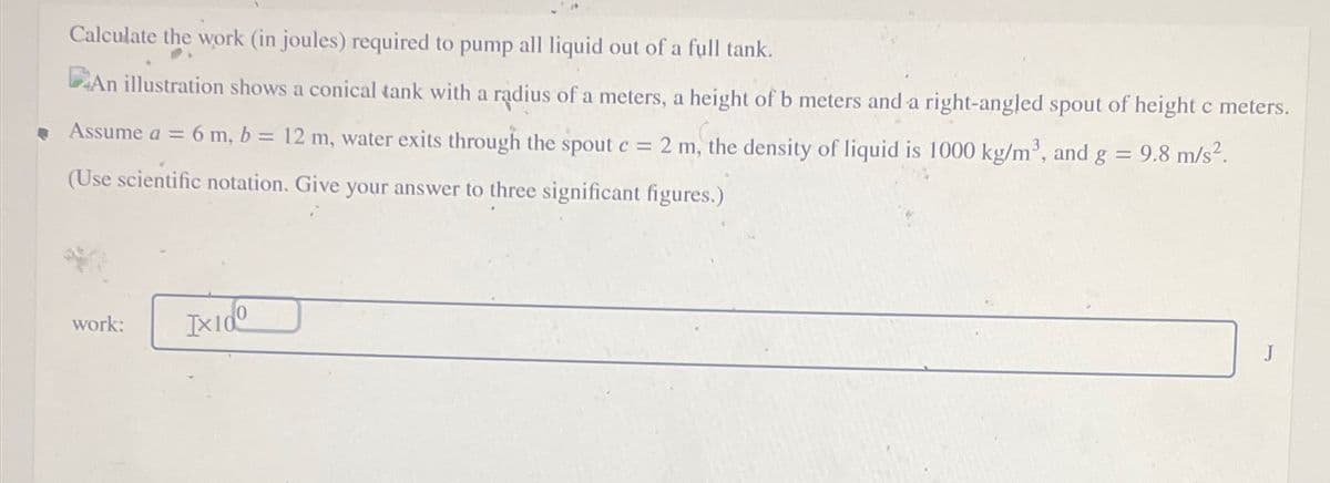 Calculate the work (in joules) required to pump all liquid out of a full tank.
An illustration shows a conical tank with a radius of a meters, a height of b meters and a right-angled spout of height c meters.
Assume a = 6 m, b = 12 m, water exits through the spout c = 2 m, the density of liquid is 1000 kg/m³, and g = 9.8 m/s².
(Use scientific notation. Give your answer to three significant figures.)
work:
IXIO