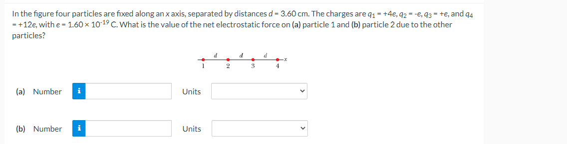 In the figure four particles are fixed along an x axis, separated by distances d = 3.60 cm. The charges are q₁ = +4e, q2 = -e, q3 = +e, and 94
= +12e, with e = 1.60 × 10-19 C. What is the value of the net electrostatic force on (a) particle 1 and (b) particle 2 due to the other
particles?
(a) Number i
(b) Number i
1
Units
Units
d
2
d
3
d
4