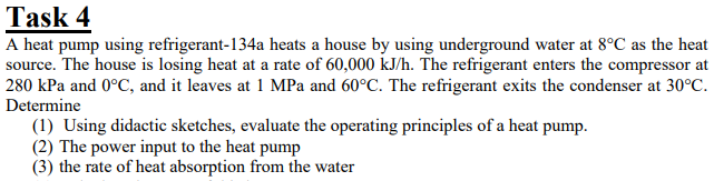 Task 4
A heat pump using refrigerant-134a heats a house by using underground water at 8°C as the heat
source. The house is losing heat at a rate of 60,000 kJ/h. The refrigerant enters the compressor at
280 kPa and 0°C, and it leaves at 1 MPa and 60°C. The refrigerant exits the condenser at 30°C.
Determine
(1) Using didactic sketches, evaluate the operating principles of a heat pump.
(2) The power input to the heat pump
(3) the rate of heat absorption from the water
