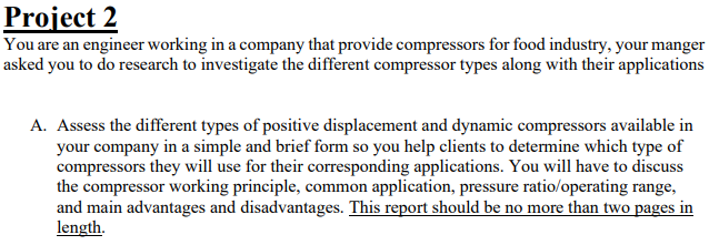 Project 2
You are an engineer working in a company that provide compressors for food industry, your manger
asked you to do research to investigate the different compressor types along with their applications
A. Assess the different types of positive displacement and dynamic compressors available in
your company in a simple and brief form so you help clients to determine which type of
compressors they will use for their corresponding applications. You will have to discuss
the compressor working principle, common application, pressure ratio/operating range,
and main advantages and disadvantages. This report should be no more than two pages in
length.