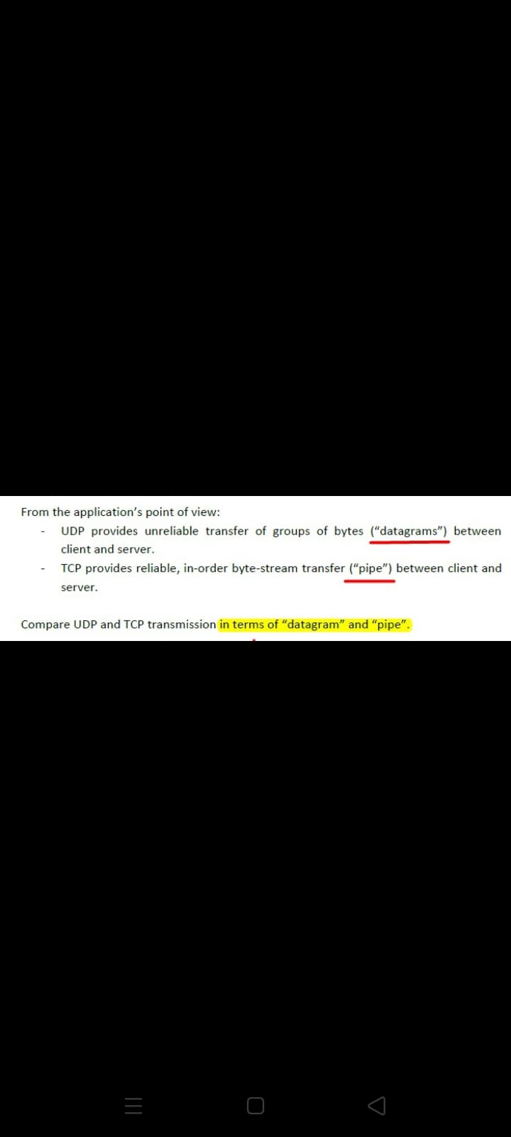 From the application's point of view:
UDP provides unreliable transfer of groups of bytes ("datagrams") between
client and server.
TCP provides reliable, in-order byte-stream transfer ("pipe") between client and
server.
Compare UDP and TCP transmission in terms of "datagram" and "pipe".
||
