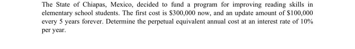 The State of Chiapas, Mexico, decided to fund a program for improving reading skills in
elementary school students. The first cost is $300,000 now, and an update amount of $100,000
every 5 years forever. Determine the perpetual equivalent annual cost at an interest rate of 10%
per year.