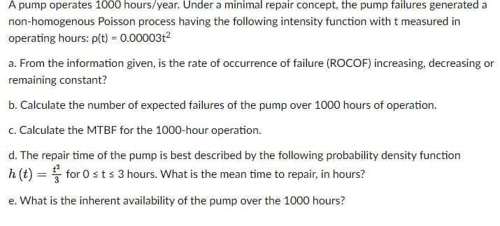 A pump operates 1000 hours/year. Under a minimal repair concept, the pump failures generated a
non-homogenous Poisson process having the following intensity function with t measured in
operating hours: p(t) = 0.00003t²
a. From the information given, is the rate of occurrence of failure (ROCOF) increasing, decreasing or
remaining constant?
b. Calculate the number of expected failures of the pump over 1000 hours of operation.
c. Calculate the MTBF for the 1000-hour operation.
d. The repair time of the pump is best described by the following probability density function
h (t) = for 0 ≤ t ≤ 3 hours. What is the mean time to repair, in hours?
e. What is the inherent availability of the pump over the 1000 hours?