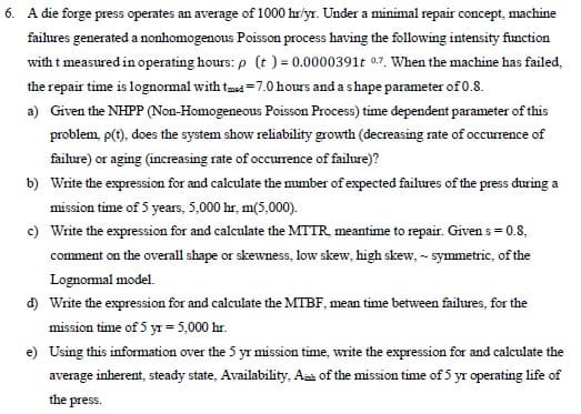 6. A die forge press operates an average of 1000 hr/yr. Under a minimal repair concept, machine
failures generated a nonhomogenous Poisson process having the following intensity function
with t measured in operating hours: p (t) = 0.0000391t 0.7. When the machine has failed.
the repair time is lognormal with tmed -7.0 hours and a shape parameter of 0.8.
a) Given the NHPP (Non-Homogeneous Poisson Process) time dependent parameter of this
problem, p(t), does the system show reliability growth (decreasing rate of occurrence of
failure) or aging (increasing rate of occurrence of failure)?
b) Write the expression for and calculate the number of expected failures of the press during a
mission time of 5 years, 5,000 hr, m(5,000).
c) Write the expression for and calculate the MTTR, meantime to repair. Given s = 0.8,
comment on the overall shape or skewness, low skew, high skew, - symmetric, of the
Lognormal model.
d) Write the expression for and calculate the MTBF, mean time between failures, for the
mission time of 5 yr = 5,000 hr.
e) Using this information over the 5 yr mission time, write the expression for and calculate the
average inherent, steady state, Availability, Am of the mission time of 5 yr operating life of
the press.