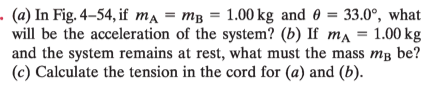- (a) In Fig. 4–54, if ma = mB = 1.00 kg and 0 = 33.0°, what
will be the acceleration of the system? (b) If ma
and the system remains at rest, what must the mass mg be?
(c) Calculate the tension in the cord for (a) and (b).
%3D
1.00 kg
