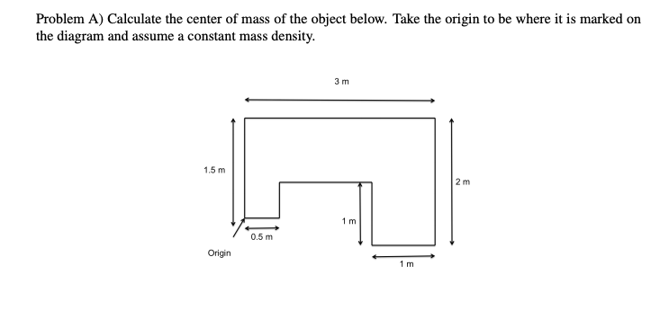 Problem A) Calculate the center of mass of the object below. Take the origin to be where it is marked on
the diagram and assume a constant mass density.
3 m
1.5 m
2 m
1 m
0.5 m
Origin
1 m
