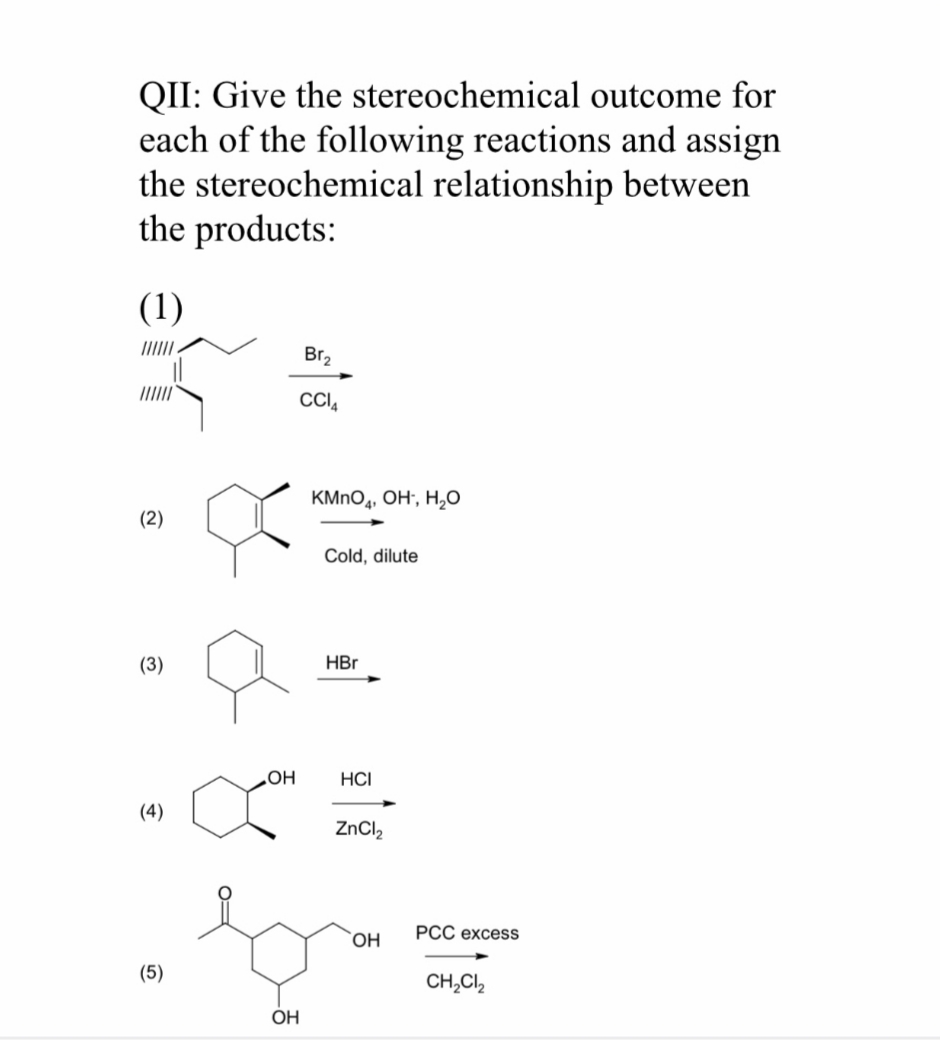 QII: Give the stereochemical outcome for
each of the following reactions and assign
the stereochemical relationship between
the products:
(1)
Br2
CI,
КMnОд, Он, Н,о
(2)
Cold, dilute
(3)
HЕг
НС
но
(4)
ZnCl,
ОН
РСС ехcess
(5)
CH,Cl,
ОН
0=
