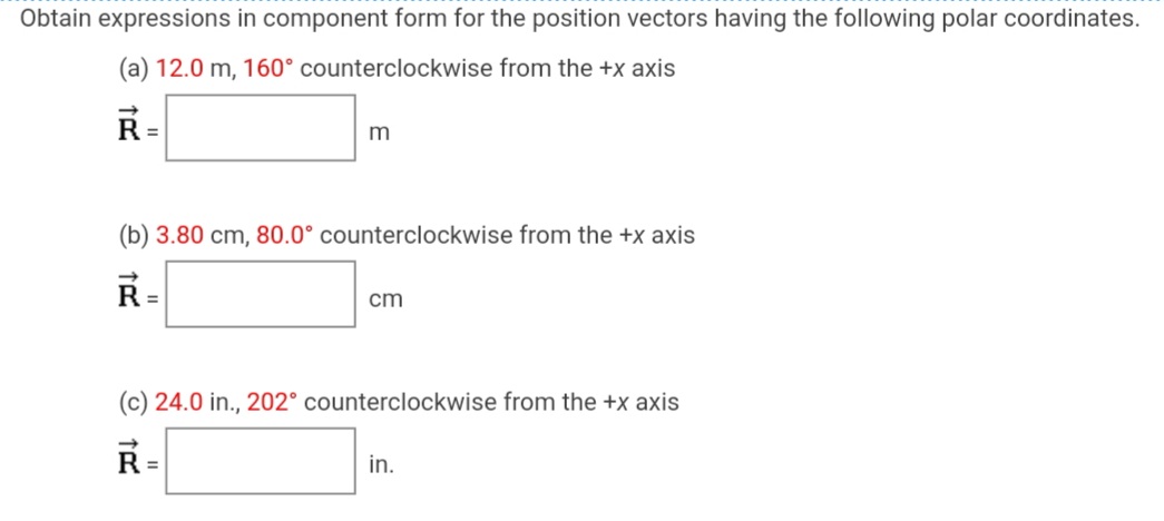 Obtain expressions in component form for the position vectors having the following polar coordinates.
(a) 12.0 m, 160° counterclockwise from the +x axis
R
(b) 3.80 cm, 80.0° counterclockwise from the +x axis
R =
cm
(c) 24.0 in., 202° counterclockwise from the +x axis
R =
in.
